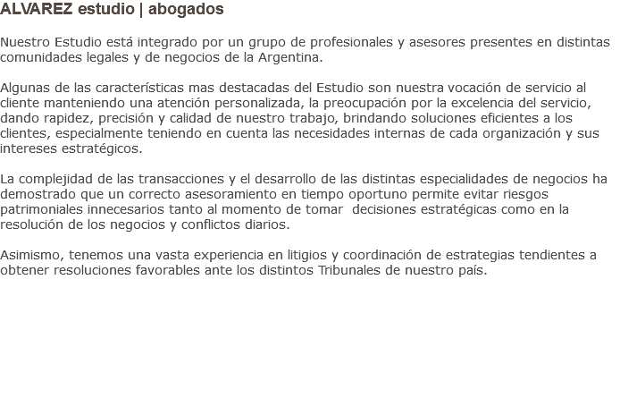 ALVAREZ estudio | abogados Nuestro Estudio está integrado por un grupo de profesionales y asesores presentes en distintas comunidades legales y de negocios de la Argentina. Algunas de las características mas destacadas del Estudio son nuestra vocación de servicio al cliente manteniendo una atención personalizada, la preocupación por la excelencia del servicio, dando rapidez, precisión y calidad de nuestro trabajo, brindando soluciones eficientes a los clientes, especialmente teniendo en cuenta las necesidades internas de cada organización y sus intereses estratégicos. La complejidad de las transacciones y el desarrollo de las distintas especialidades de negocios ha demostrado que un correcto asesoramiento en tiempo oportuno permite evitar riesgos patrimoniales innecesarios tanto al momento de tomar decisiones estratégicas como en la resolución de los negocios y conflictos diarios. Asimismo, tenemos una vasta experiencia en litigios y coordinación de estrategias tendientes a obtener resoluciones favorables ante los distintos Tribunales de nuestro país.         