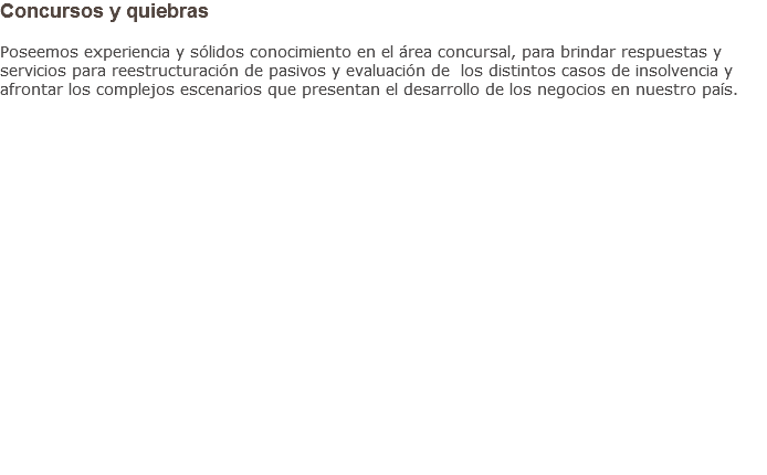 Concursos y quiebras Poseemos experiencia y sólidos conocimiento en el área concursal, para brindar respuestas y servicios para reestructuración de pasivos y evaluación de los distintos casos de insolvencia y afrontar los complejos escenarios que presentan el desarrollo de los negocios en nuestro país.                    