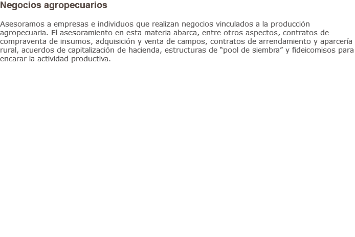 Negocios agropecuarios Asesoramos a empresas e individuos que realizan negocios vinculados a la producción agropecuaria. El asesoramiento en esta materia abarca, entre otros aspectos, contratos de compraventa de insumos, adquisición y venta de campos, contratos de arrendamiento y aparcería rural, acuerdos de capitalización de hacienda, estructuras de “pool de siembra” y fideicomisos para encarar la actividad productiva.
                   