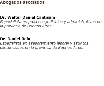 Abogados asociados Dr. Walter Daniel Cantisani
Especialista en procesos judiciales y administrativos en la provincia de Buenos Aires. Dr. Daniel Bein
Especialista en asesoramiento laboral y asuntos contenciosos en la provincia de Buenos Aires.  