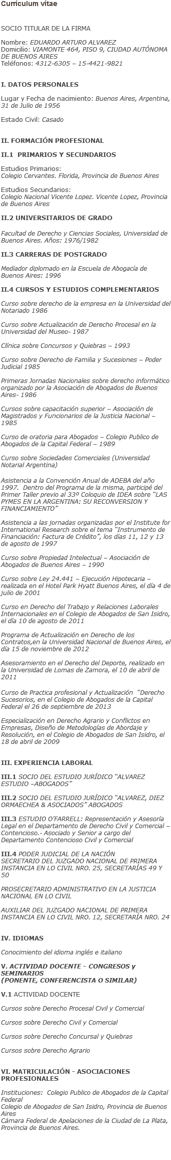 Currículum vítae SOCIO TITULAR DE LA FIRMA Nombre: EDUARDO ARTURO ALVAREZ
Domicilio: VIAMONTE 464, PISO 9, CIUDAD AUTÓNOMA DE BUENOS AIRES
Teléfonos: 4312-6305 – 15-4421-9821 I. DATOS PERSONALES Lugar y Fecha de nacimiento: Buenos Aires, Argentina, 31 de Julio de 1956 Estado Civil: Casado II. FORMACIÓN PROFESIONAL II.1 PRIMARIOS Y SECUNDARIOS Estudios Primarios:
Colegio Cervantes. Florida, Provincia de Buenos Aires Estudios Secundarios:
Colegio Nacional Vicente Lopez. Vicente Lopez, Provincia de Buenos Aires II.2 UNIVERSITARIOS DE GRADO Facultad de Derecho y Ciencias Sociales, Universidad de Buenos Aires. Años: 1976/1982 II.3 CARRERAS DE POSTGRADO Mediador diplomado en la Escuela de Abogacía de Buenos Aires: 1996 II.4 CURSOS Y ESTUDIOS COMPLEMENTARIOS Curso sobre derecho de la empresa en la Universidad del Notariado 1986 Curso sobre Actualización de Derecho Procesal en la Universidad del Museo- 1987 Clínica sobre Concursos y Quiebras – 1993 Curso sobre Derecho de Familia y Sucesiones – Poder Judicial 1985 Primeras Jornadas Nacionales sobre derecho informático organizado por la Asociación de Abogados de Buenos Aires- 1986 Cursos sobre capacitación superior – Asociación de Magistrados y Funcionarios de la Justicia Nacional – 1985 Curso de oratoria para Abogados – Colegio Publico de Abogados de la Capital Federal – 1989 Curso sobre Sociedades Comerciales (Universidad Notarial Argentina) Asistencia a la Convención Anual de ADEBA del año 1997. Dentro del Programa de la misma, participé del Primer Taller previo al 33º Coloquio de IDEA sobre “LAS PYMES EN LA ARGENTINA: SU RECONVERSION Y FINANCIAMIENTO” Asistencia a las jornadas organizadas por el Institute for International Research sobre el tema “Instrumento de Financiación: Factura de Crédito”, los días 11, 12 y 13 de agosto de 1997 Curso sobre Propiedad Intelectual – Asociación de Abogados de Buenos Aires – 1990 Curso sobre Ley 24.441 – Ejecución Hipotecaria – realizada en el Hotel Park Hyatt Buenos Aires, el día 4 de julio de 2001 Curso en Derecho del Trabajo y Relaciones Laborales Internacionales en el Colegio de Abogados de San Isidro, el día 10 de agosto de 2011 Programa de Actualización en Derecho de los Contratos,en la Universidad Nacional de Buenos Aires, el día 15 de noviembre de 2012 Asesoramiento en el Derecho del Deporte, realizado en la Universidad de Lomas de Zamora, el 10 de abril de 2011 Curso de Practica profesional y Actualización “Derecho Sucesorios, en el Colegio de Abogados de la Capital Federal el 26 de septiembre de 2013 Especialización en Derecho Agrario y Conflictos en Empresas, Diseño de Metodologías de Abordaje y Resolución, en el Colegio de Abogados de San Isidro, el 18 de abril de 2009 III. EXPERIENCIA LABORAL III.1 SOCIO DEL ESTUDIO JURÍDICO “ALVAREZ ESTUDIO –ABOGADOS” III.2 SOCIO DEL ESTUDIO JURÍDICO “ALVAREZ, DIEZ ORMAECHEA & ASOCIADOS” ABOGADOS III.3 ESTUDIO O’FARRELL: Representación y Asesoría Legal en el Departamento de Derecho Civil y Comercial – Contencioso.- Asociado y Senior a cargo del Departamento Contencioso Civil y Comercial III.4 PODER JUDICIAL DE LA NACIÓN
SECRETARIO DEL JUZGADO NACIONAL DE PRIMERA INSTANCIA EN LO CIVIL NRO. 25, SECRETARÍAS 49 Y 50 PROSECRETARIO ADMINISTRATIVO EN LA JUSTICIA NACIONAL EN LO CIVIL AUXILIAR DEL JUZGADO NACIONAL DE PRIMERA INSTANCIA EN LO CIVIL NRO. 12, SECRETARÍA NRO. 24 IV. IDIOMAS Conocimiento del idioma inglés e italiano V. ACTIVIDAD DOCENTE - CONGRESOS y SEMINARIOS (PONENTE, CONFERENCISTA O SIMILAR) V.1 ACTIVIDAD DOCENTE Cursos sobre Derecho Procesal Civil y Comercial Cursos sobre Derecho Civil y Comercial Cursos sobre Derecho Concursal y Quiebras Cursos sobre Derecho Agrario VI. MATRICULACIÓN - ASOCIACIONES PROFESIONALES Instituciones: Colegio Publico de Abogados de la Capital Federal
Colegio de Abogados de San Isidro, Provincia de Buenos Aires
Cámara Federal de Apelaciones de la Ciudad de La Plata, Provincia de Buenos Aires.    