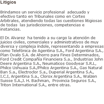 Litigios Brindamos un servicio profesional adecuado y efectivo tanto en Tribunales como en Cortes Arbitrales, atendiendo todas las cuestiones litigiosas de todas las jurisdicciones, competencias e instancias. El Dr. Alvarez ha tenido a su cargo la atención de juicios civiles, comerciales y administrativos de muy diversa y compleja índole, representando a empresas como Telefónica de Agentina S.A., Ford Argentina S.A., Plan Ovalo S.A. de Ahorro para Fines Determinados, Ford Credit Compañía Financiera S.a., Industrias John Deere Argentina S.A., Neumaticos Goodyear S.R.L, Philco Ushuaia S.A./Philco Argentina S.A., Gas Natural Ban S.a., Electroclor S.a., Duperial Argentina S.A., I.C.I, Argentina S.a., Clorox Argentina S.A., Walzen Suisse S.A.,J. H. Bachman, Provincia Seguros S.A., Triton International S.A., entre otras.