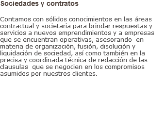 Sociedades y contratos Contamos con sólidos conocimientos en las áreas contractual y societaria para brindar respuestas y servicios a nuevos emprendimientos y a empresas que se encuentran operativas, asesorando en materia de organización, fusión, disolución y liquidación de sociedad, así como también en la precisa y coordinada técnica de redacción de las clausulas que se negocien en los compromisos asumidos por nuestros clientes.