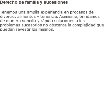 Derecho de familia y sucesiones Tenemos una amplia experiencia en procesos de divorcio, alimentos y tenencia. Asimismo, brindamos de manera sencilla y rápida soluciones a los problemas sucesorios no obstante la complejidad que puedan revestir los mismos.