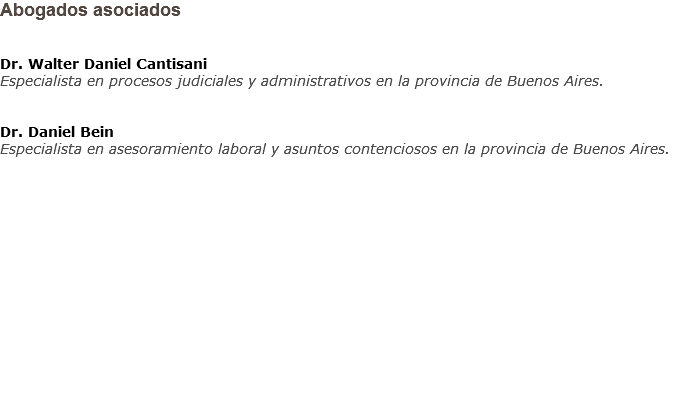 Abogados asociados Dr. Walter Daniel Cantisani
Especialista en procesos judiciales y administrativos en la provincia de Buenos Aires. Dr. Daniel Bein
Especialista en asesoramiento laboral y asuntos contenciosos en la provincia de Buenos Aires.               